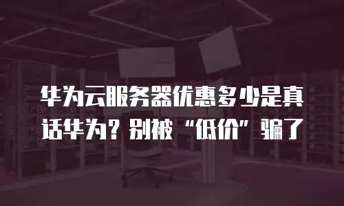 华为云服务器优惠多少是真话华为？别被“低价”骗了