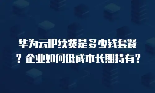 华为云IP续费是多少钱套餐？企业如何低成本长期持有？