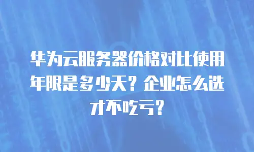 华为云服务器价格对比使用年限是多少天？企业怎么选才不吃亏？