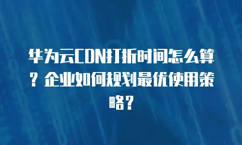 华为云CDN打折时间怎么算？企业如何规划最优使用策略？