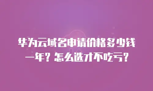 华为云域名申请价格多少钱一年？怎么选才不吃亏？
