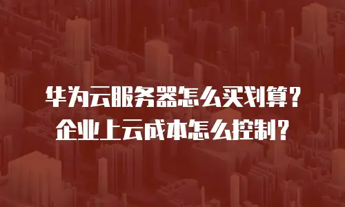 华为云服务器怎么买划算？企业上云成本怎么控制？