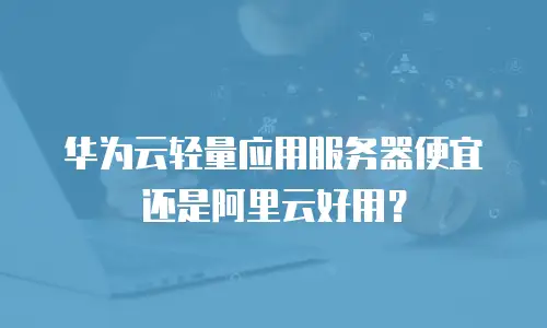华为云轻量应用服务器便宜还是阿里云好用？