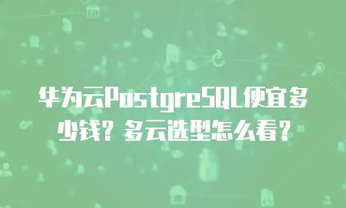 华为云PostgreSQL便宜多少钱？多云选型怎么看？