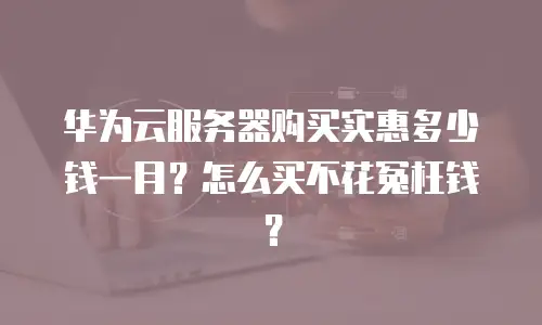 华为云服务器购买实惠多少钱一月？怎么买不花冤枉钱？