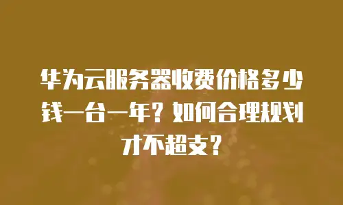华为云服务器收费价格多少钱一台一年？如何合理规划才不超支？