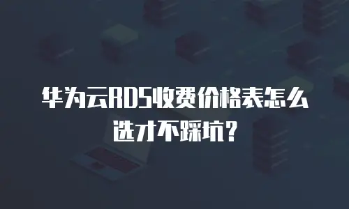 华为云RDS收费价格表怎么选才不踩坑？