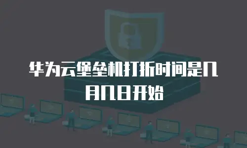 华为云堡垒机打折时间是几月几日开始