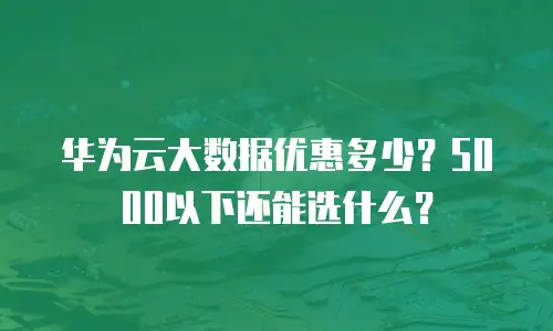 华为云大数据优惠多少？5000以下还能选什么？
