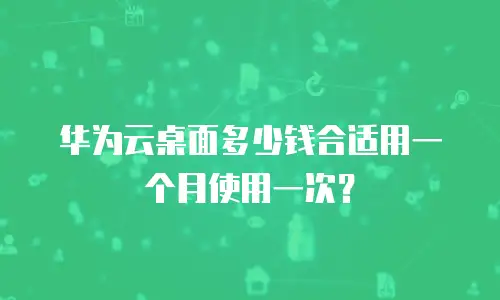 华为云桌面多少钱合适用一个月使用一次？