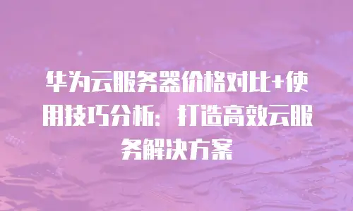 华为云服务器价格对比+使用技巧分析：打造高效云服务解决方案
