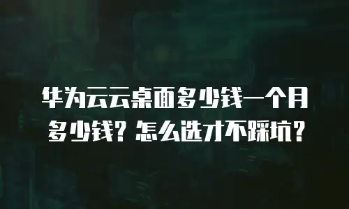华为云云桌面多少钱一个月多少钱？怎么选才不踩坑？