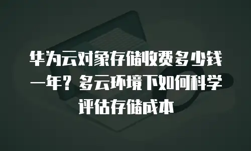华为云对象存储收费多少钱一年？多云环境下如何科学评估存储成本