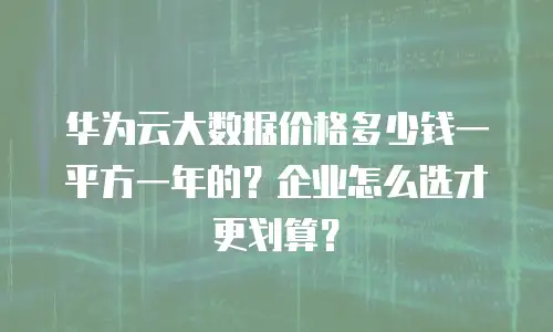 华为云大数据价格多少钱一平方一年的？企业怎么选才更划算？
