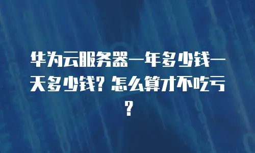 华为云服务器一年多少钱一天多少钱？怎么算才不吃亏？