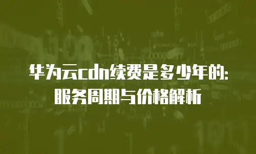 华为云cdn续费是多少年的：服务周期与价格解析
