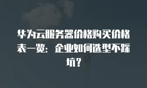 华为云服务器价格购买价格表一览：企业如何选型不踩坑？
