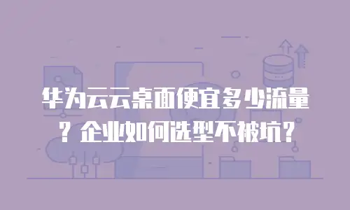 华为云云桌面便宜多少流量？企业如何选型不被坑？