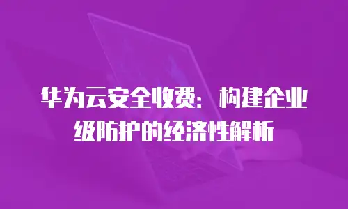 华为云安全收费：构建企业级防护的经济性解析