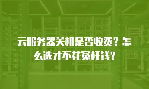 云服务器关机是否收费？怎么选才不花冤枉钱？