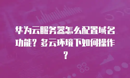华为云服务器怎么配置域名功能？多云环境下如何操作？