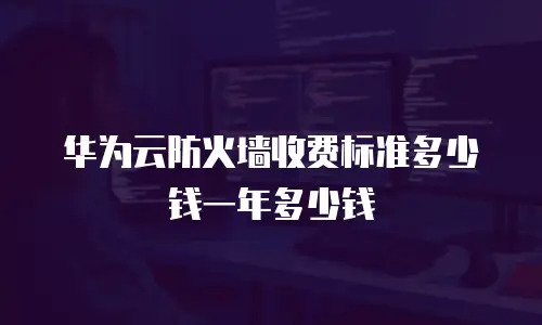 华为云防火墙收费标准多少钱一年多少钱