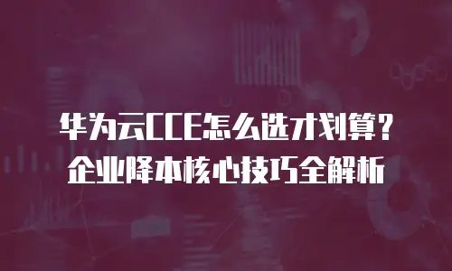 华为云CCE怎么选才划算？企业降本核心技巧全解析