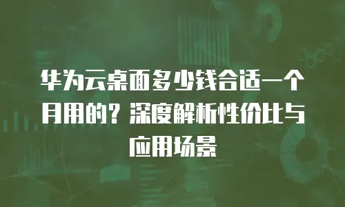 华为云桌面多少钱合适一个月用的？深度解析性价比与应用场景