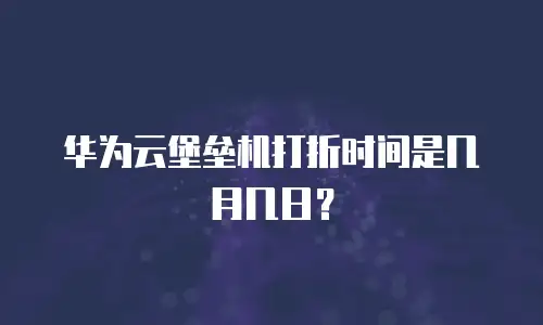 华为云堡垒机打折时间是几月几日？