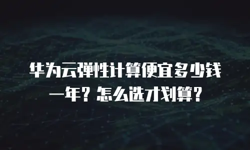 华为云弹性计算便宜多少钱一年？怎么选才划算？