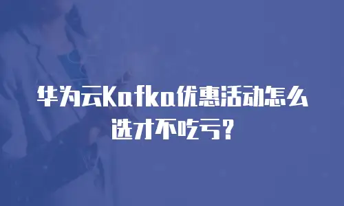华为云Kafka优惠活动怎么选才不吃亏？