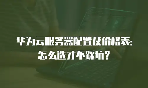 华为云服务器配置及价格表：怎么选才不踩坑？