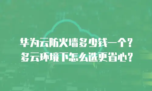 华为云防火墙多少钱一个？多云环境下怎么选更省心？