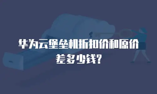 华为云堡垒机折扣价和原价差多少钱？