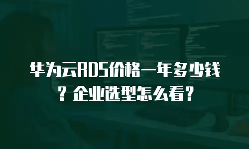 华为云RDS价格一年多少钱？企业选型怎么看？