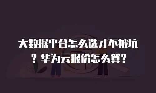 大数据平台怎么选才不被坑？华为云报价怎么算？