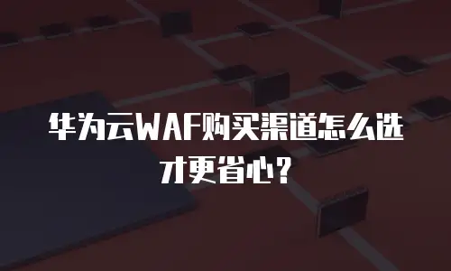 华为云WAF购买渠道怎么选才更省心？