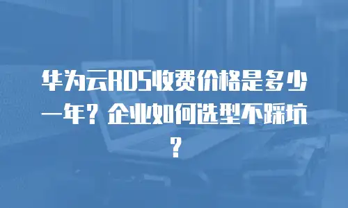 华为云RDS收费价格是多少一年？企业如何选型不踩坑？