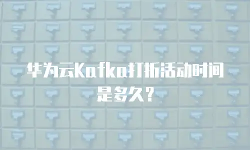 华为云Kafka打折活动时间是多久？