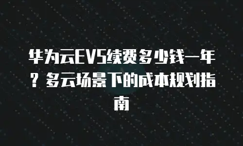 华为云EVS续费多少钱一年？多云场景下的成本规划指南