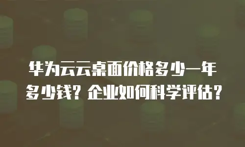 华为云云桌面价格多少一年多少钱？企业如何科学评估？
