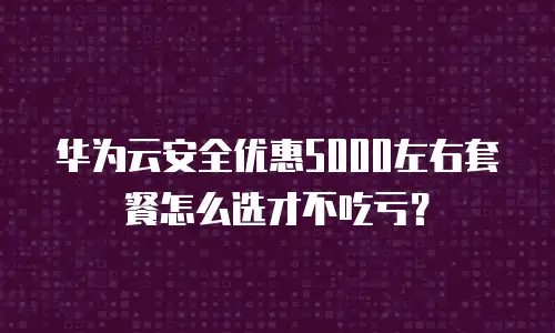 华为云安全优惠5000左右套餐怎么选才不吃亏？