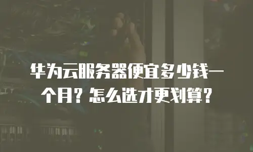 华为云服务器便宜多少钱一个月？怎么选才更划算？