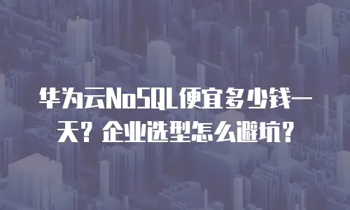 华为云NoSQL便宜多少钱一天？企业选型怎么避坑？
