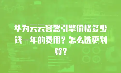 华为云云容器引擎价格多少钱一年的费用？怎么选更划算？