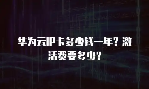 华为云IP卡多少钱一年？激活费要多少？
