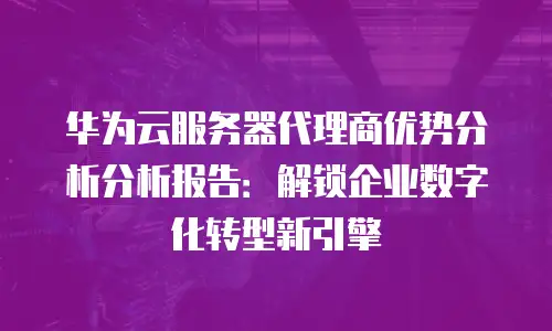 华为云服务器代理商优势分析分析报告：解锁企业数字化转型新引擎