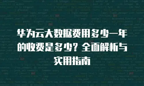 华为云大数据费用多少一年的收费是多少？全面解析与实用指南