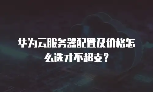 华为云服务器配置及价格怎么选才不超支？