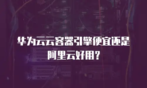 华为云云容器引擎便宜还是阿里云好用？